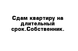 Сдам квартиру на длительный срок.Собственник.